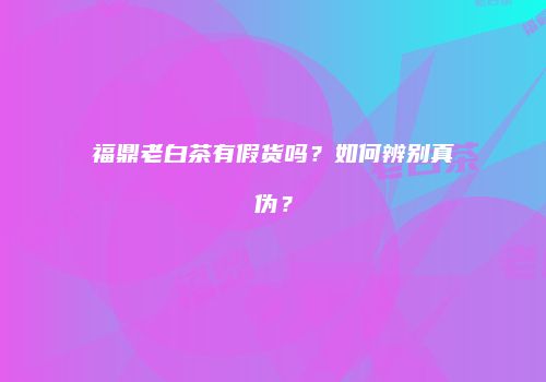 福鼎老白茶有假货吗？如何辨别真伪？