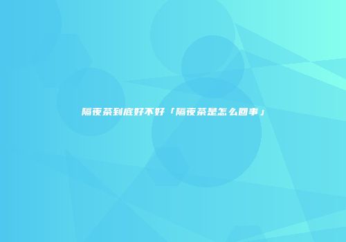 隔夜茶到底好不好「隔夜茶是怎么回事」