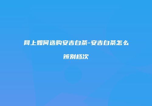 网上如何选购安吉白茶-安吉白茶怎么辨别档次