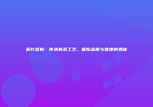 茶叶蒸制：传承制茶工艺，保障品质与健康的奥秘