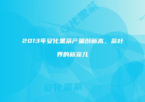 2013年安化黑茶产量创新高，茶叶界的新宠儿