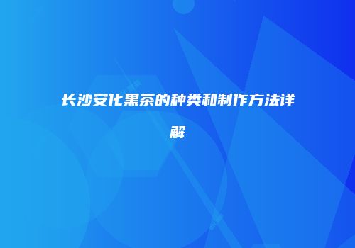 长沙安化黑茶的种类和制作方法详解