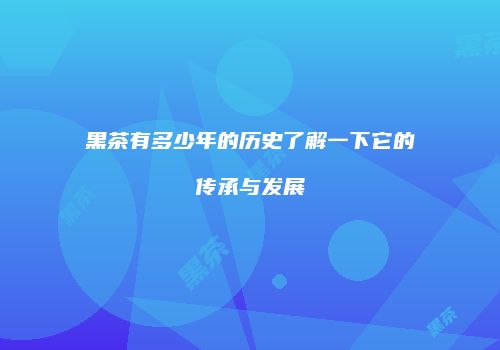 黑茶有多少年的历史了解一下它的传承与发展