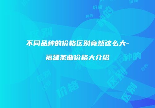 不同品种的价格区别竟然这么大-福建茶曲价格大介绍