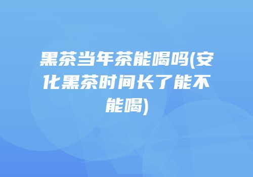 黑茶当年茶能喝吗(安化黑茶时间长了能不能喝)