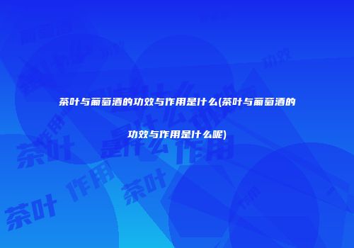 茶叶与葡萄酒的功效与作用是什么(茶叶与葡萄酒的功效与作用是什么呢)
