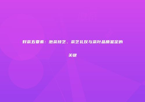 好茶五要素：泡茶技艺、茶艺礼仪与茶叶品质鉴定的关键