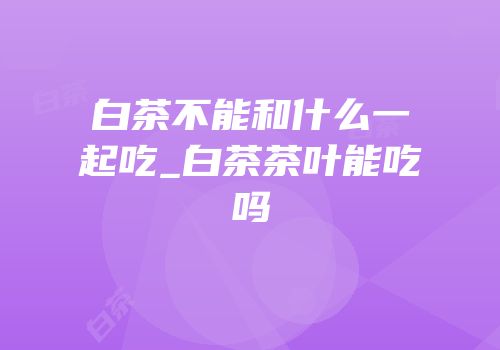 白茶不能和什么一起吃_白茶茶叶能吃吗