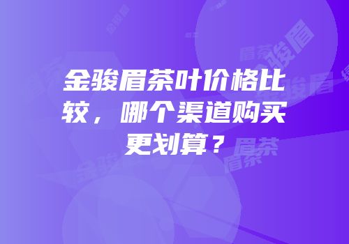 金骏眉茶叶价格比较，哪个渠道购买更划算？