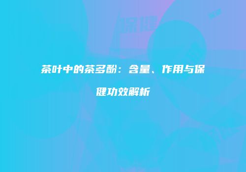 茶叶中的茶多酚：含量、作用与保健功效解析