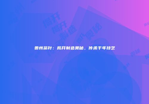 贵州茶叶：揭开制造奥秘，传承千年技艺