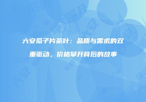 六安瓜子片茶叶：品质与需求的双重驱动，价格攀升背后的故事
