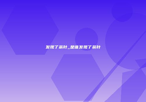 发现了茶叶_是谁发现了茶叶