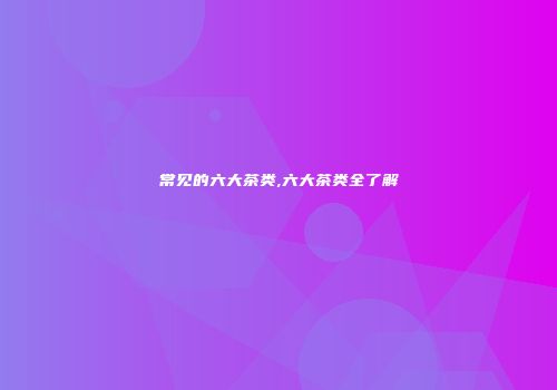 常见的六大茶类,六大茶类全了解