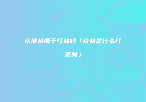 茯砖茶属于红茶吗「茯茶是什么红茶吗」