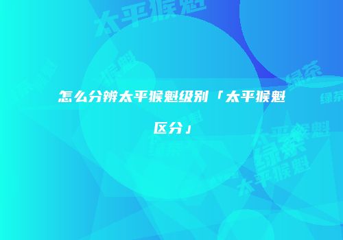 怎么分辨太平猴魁级别「太平猴魁区分」
