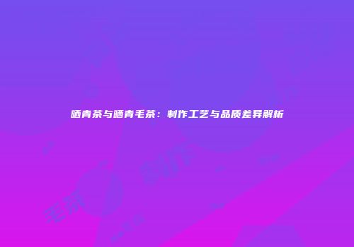 晒青茶与晒青毛茶：制作工艺与品质差异解析
