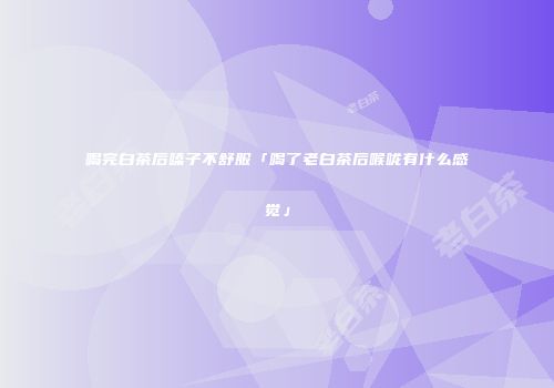 喝完白茶后嗓子不舒服「喝了老白茶后喉咙有什么感觉」