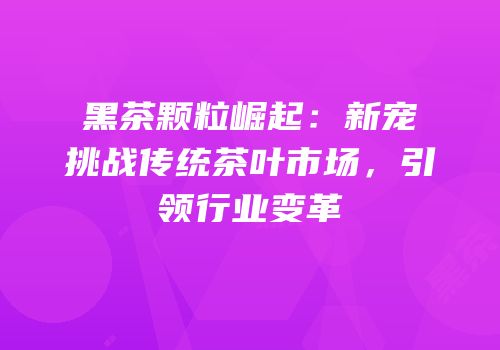 黑茶颗粒崛起：新宠挑战传统茶叶市场，引领行业变革