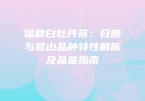 福鼎白牡丹茶：日晒与荒山品种特性解析及品鉴指南