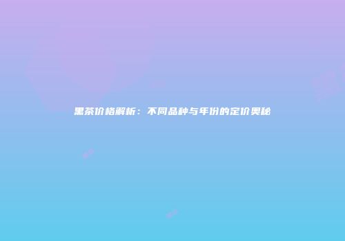 黑茶价格解析：不同品种与年份的定价奥秘