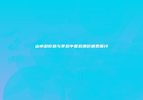 山水韵价格与茅韵中国韵酒价格表探讨