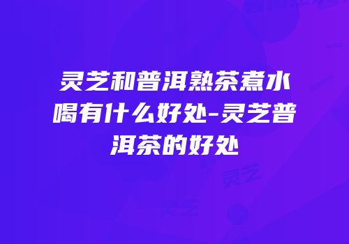 灵芝和普洱熟茶煮水喝有什么好处-灵芝普洱茶的好处
