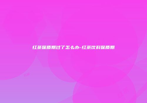 红茶保质期过了怎么办-红茶饮料保质期