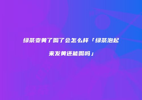 绿茶变黄了喝了会怎么样「绿茶泡起来发黄还能喝吗」