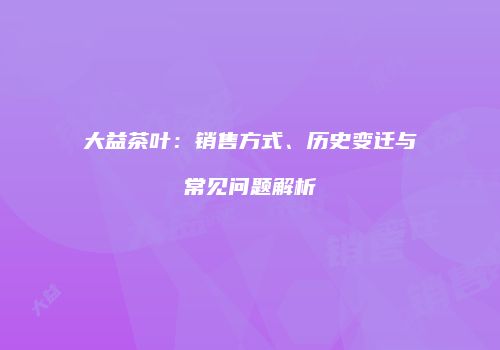 大益茶叶：销售方式、历史变迁与常见问题解析