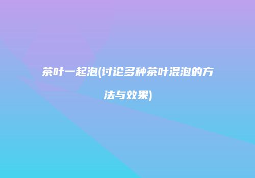 茶叶一起泡(讨论多种茶叶混泡的方法与效果)