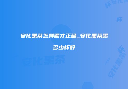 安化黑茶怎样喝才正确_安化黑茶喝多少杯好