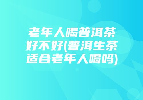 老年人喝普洱茶好不好(普洱生茶适合老年人喝吗)
