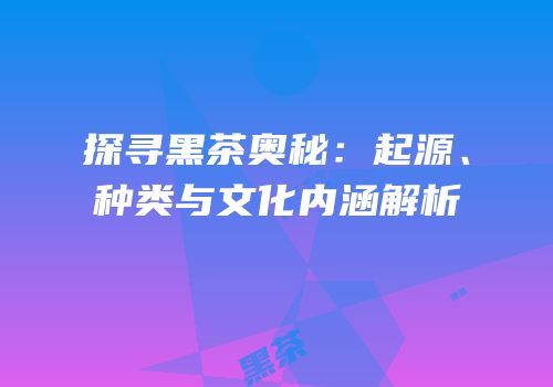 探寻黑茶奥秘：起源、种类与文化内涵解析