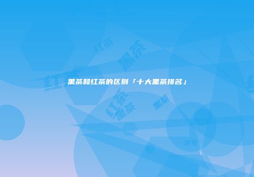 黑茶和红茶的区别「十大黑茶排名」