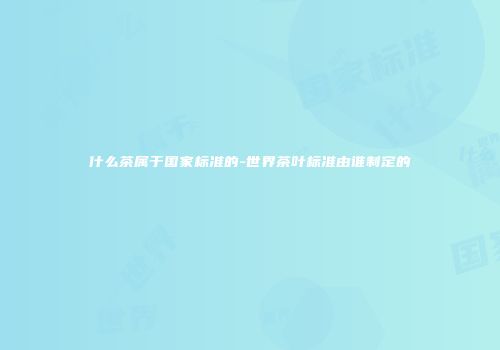 什么茶属于国家标准的-世界茶叶标准由谁制定的