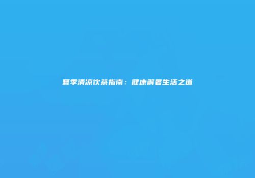 夏季清凉饮茶指南：健康解暑生活之道