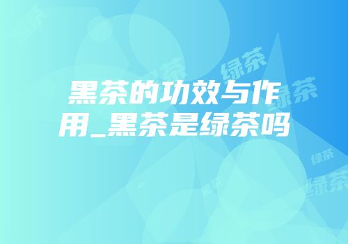 黑茶的功效与作用_黑茶是绿茶吗