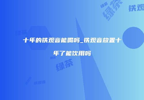 十年的铁观音能喝吗_铁观音放置十年了能饮用吗