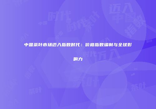 中国茶叶市场迈入指数时代：价格指数编制与全球影响力