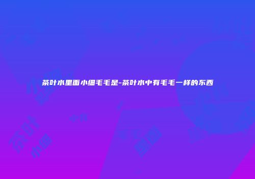 茶叶水里面小细毛毛是-茶叶水中有毛毛一样的东西