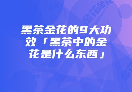 黑茶金花的9大功效「黑茶中的金花是什么东西」