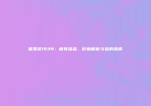 湄潭茶1939：稀有珍品，价格解析与选购指南