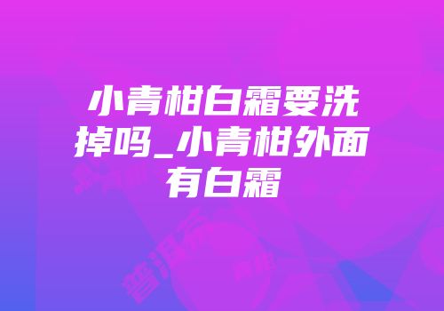 小青柑白霜要洗掉吗_小青柑外面有白霜