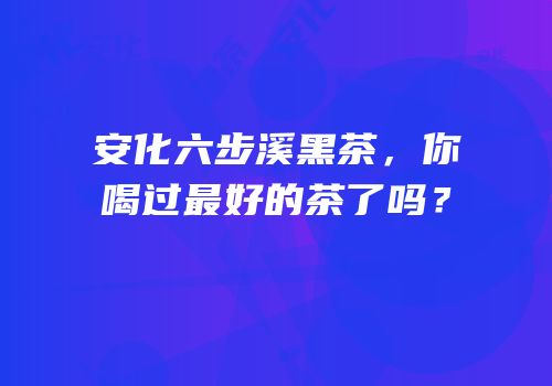 安化六步溪黑茶，你喝过最好的茶了吗？