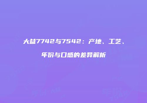 大益7742与7542：产地、工艺、年份与口感的差异解析