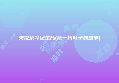 央视茶叶纪录片(茶一片叶子的故事)