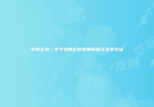中茶公司：半个多世纪的发展历程与变革见证