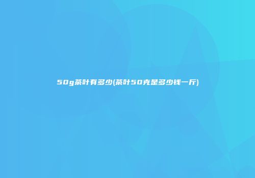 50g茶叶有多少(茶叶50克是多少钱一斤)
