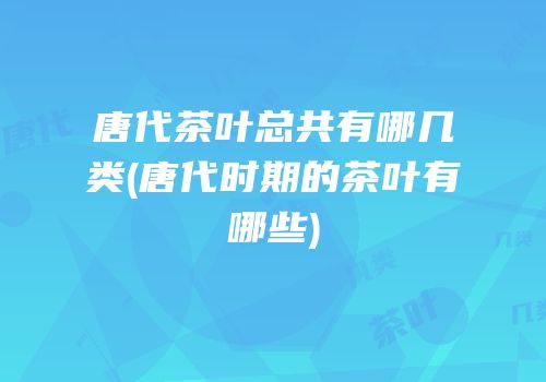 唐代茶叶总共有哪几类(唐代时期的茶叶有哪些)